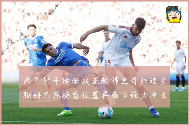 西甲射手榜激战正酣穆里奇狂追金靴姆巴佩榜首位置再面临强力冲击战术观察：最新赛事动态与深度分析