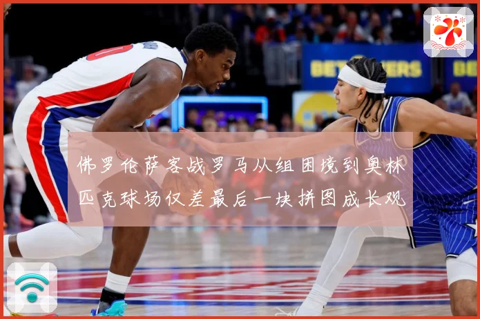 佛罗伦萨客战罗马从组困境到奥林匹克球场仅差最后一块拼图成长观察：最新赛事动态与深度分析