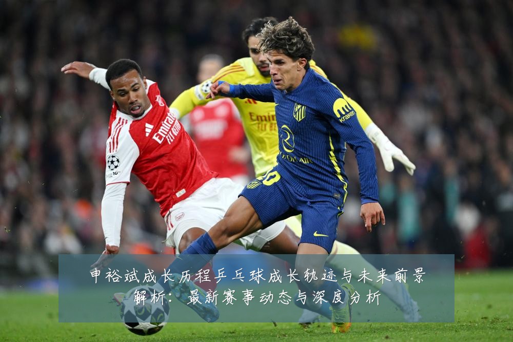 申裕斌成长历程乒乓球成长轨迹与未来前景解析:最新赛事动态与深度分析